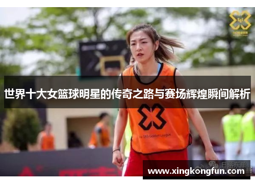 世界十大女篮球明星的传奇之路与赛场辉煌瞬间解析