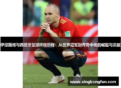 伊涅斯塔与西班牙足球辉煌历程：从世界冠军到传奇中场的崛起与贡献