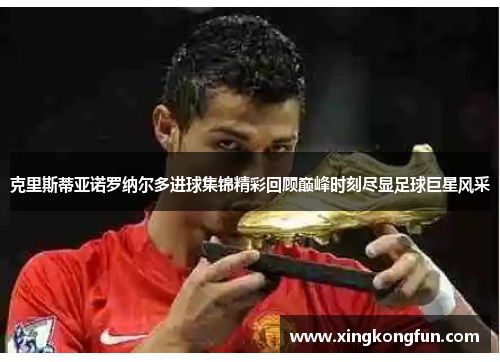克里斯蒂亚诺罗纳尔多进球集锦精彩回顾巅峰时刻尽显足球巨星风采
