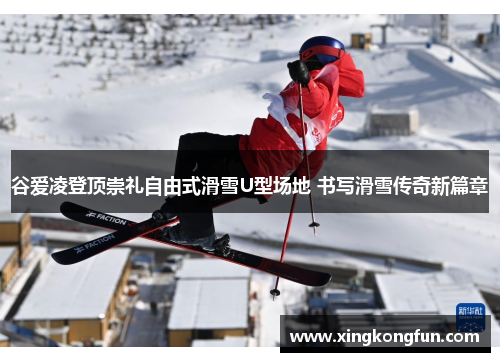 谷爱凌登顶崇礼自由式滑雪U型场地 书写滑雪传奇新篇章