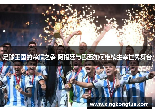 足球王国的荣耀之争 阿根廷与巴西如何继续主宰世界舞台