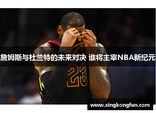 詹姆斯与杜兰特的未来对决 谁将主宰NBA新纪元