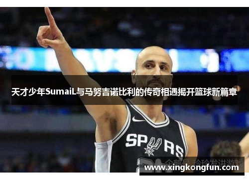 天才少年SumaiL与马努吉诺比利的传奇相遇揭开篮球新篇章